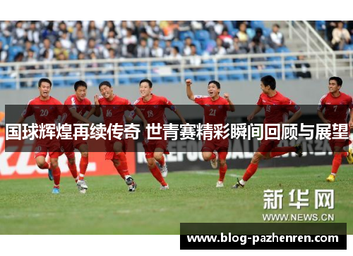 国球辉煌再续传奇 世青赛精彩瞬间回顾与展望 国球辉煌再续传奇 世青赛精彩瞬间回顾与展望