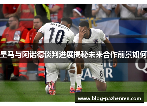 皇马与阿诺德谈判进展揭秘未来合作前景如何