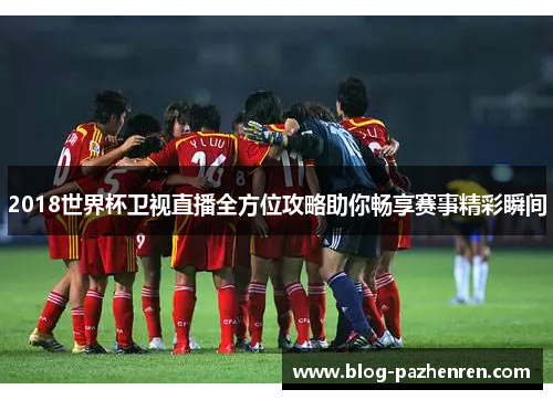 2018世界杯卫视直播全方位攻略助你畅享赛事精彩瞬间 2018世界杯卫视直播全方位攻略助你畅享赛事精彩瞬间