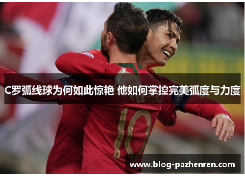 C罗弧线球为何如此惊艳 他如何掌控完美弧度与力度