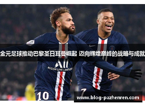 金元足球推动巴黎圣日耳曼崛起 迈向辉煌巅峰的战略与成就