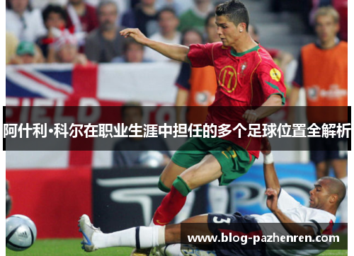 阿什利·科尔在职业生涯中担任的多个足球位置全解析 阿什利·科尔在职业生涯中担任的多个足球位置全解析
