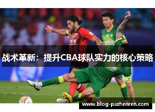 战术革新:提升CBA球队实力的核心策略 战术革新:提升CBA球队实力的核心策略