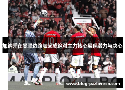 加纳乔在曼联边路崛起成绝对主力核心展现潜力与决心 加纳乔在曼联边路崛起成绝对主力核心展现潜力与决心