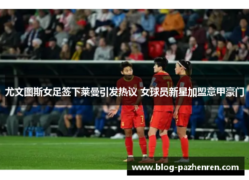 尤文图斯女足签下莱曼引发热议 女球员新星加盟意甲豪门