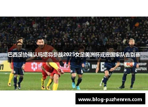 巴西足协确认玛塔将参战2025女足美洲杯或迎国家队告别赛 巴西足协确认玛塔将参战2025女足美洲杯或迎国家队告别赛