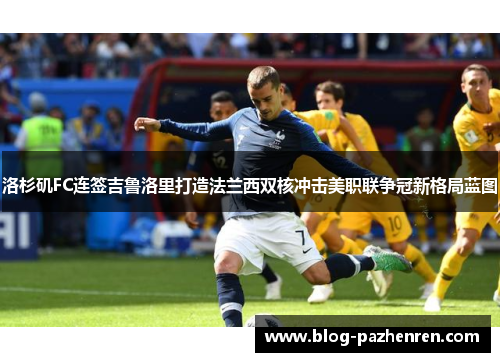 洛杉矶FC连签吉鲁洛里打造法兰西双核冲击美职联争冠新格局蓝图 洛杉矶FC连签吉鲁洛里打造法兰西双核冲击美职联争冠新格局蓝图